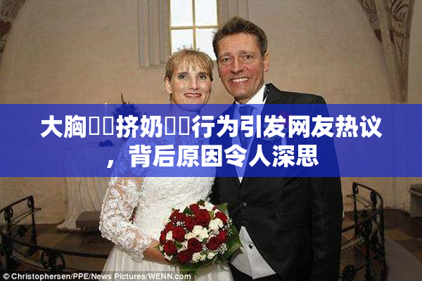 大胸❌‌挤奶❌‌行为引发网友热议，背后原因令人深思