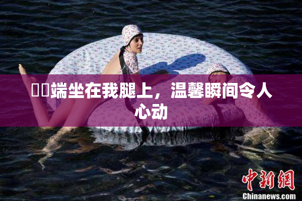 妺妺端坐在我腿上，温馨瞬间令人心动