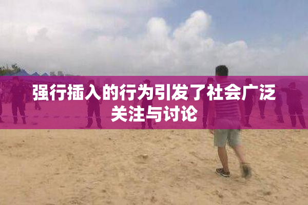 强行插入的行为引发了社会广泛关注与讨论
