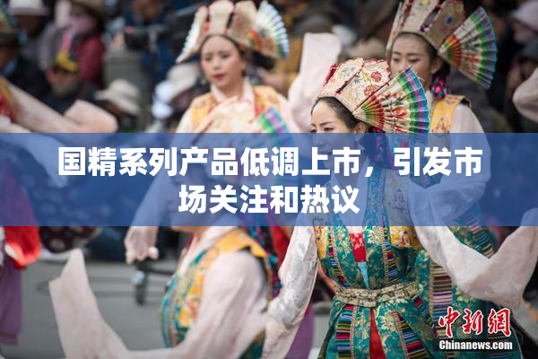 国精系列产品低调上市，引发市场关注和热议