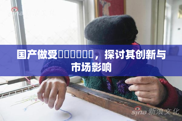 国产做受❌‌❌‌❌‌，探讨其创新与市场影响