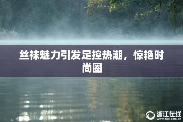 丝袜魅力引发足控热潮，惊艳时尚圈