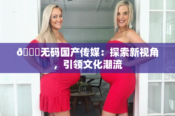 🔞无码国产传媒：探索新视角，引领文化潮流