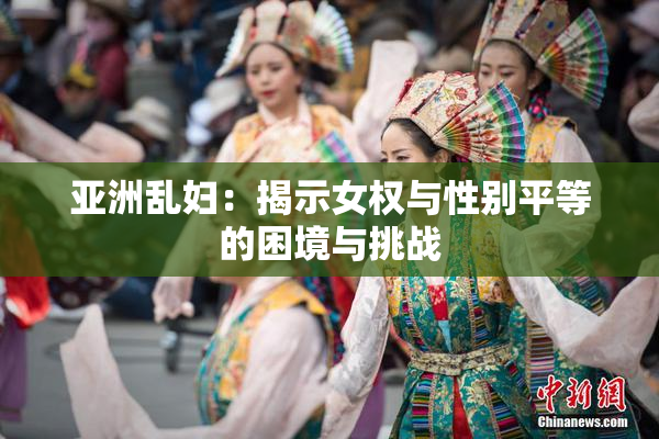亚洲乱妇：揭示女权与性别平等的困境与挑战