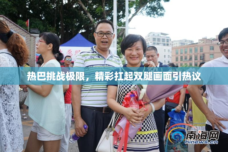 热巴挑战极限，精彩扛起双腿画面引热议