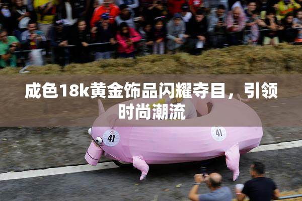 成色18k黄金饰品闪耀夺目，引领时尚潮流