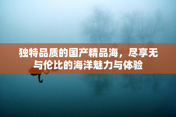独特品质的国产精品海，尽享无与伦比的海洋魅力与体验