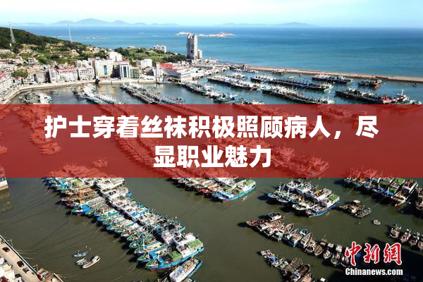 护士穿着丝袜积极照顾病人，尽显职业魅力