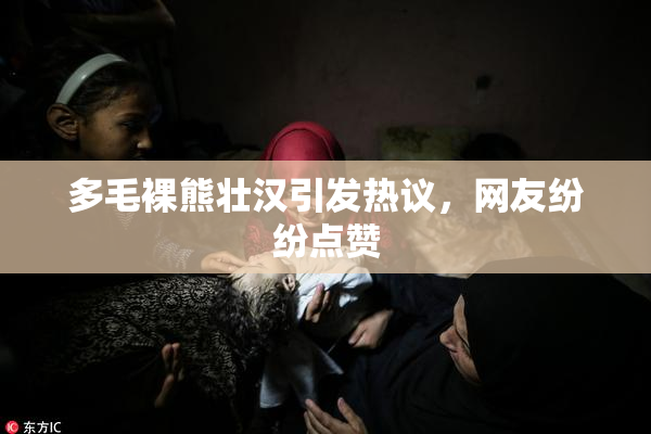 多毛裸熊壮汉引发热议，网友纷纷点赞