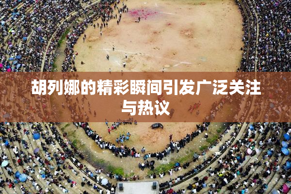 胡列娜的精彩瞬间引发广泛关注与热议