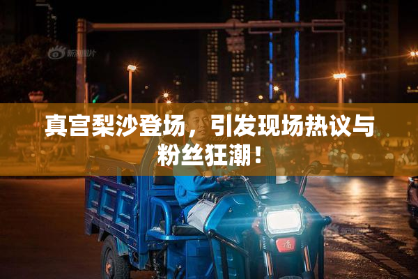 真宫梨沙登场，引发现场热议与粉丝狂潮！