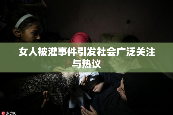 女人被灌事件引发社会广泛关注与热议