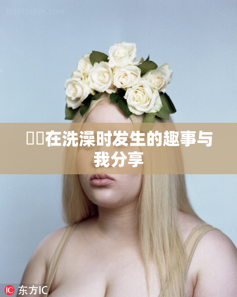 妺妺在洗澡时发生的趣事与我分享