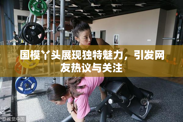 国模丫头展现独特魅力，引发网友热议与关注