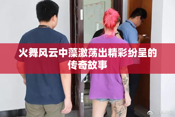 火舞风云中藻激荡出精彩纷呈的传奇故事