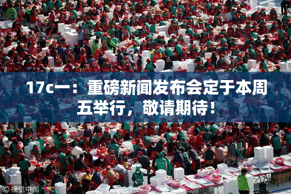 17c一：重磅新闻发布会定于本周五举行，敬请期待！