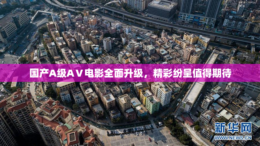 国产A级AⅤ电影全面升级，精彩纷呈值得期待