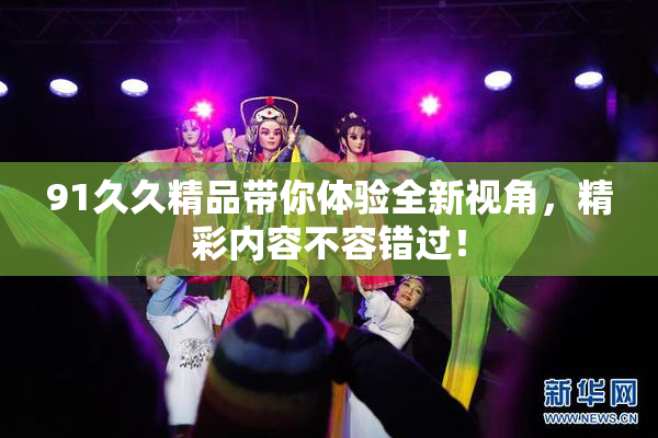 91久久精品带你体验全新视角，精彩内容不容错过！