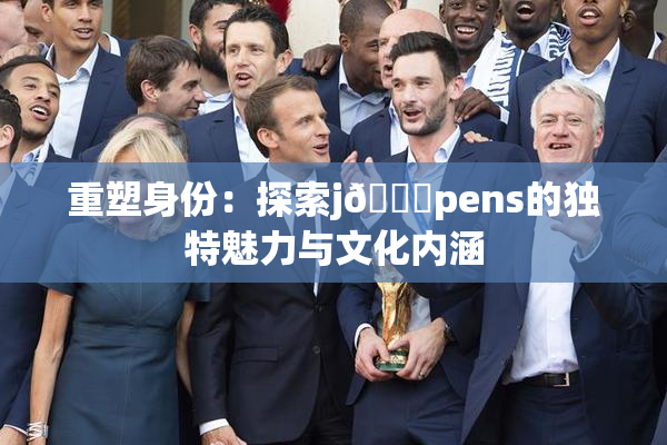 重塑身份：探索j🈚pens的独特魅力与文化内涵