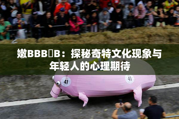 嫩BBB槡B：探秘奇特文化现象与年轻人的心理期待