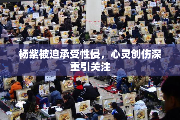 杨紫被迫承受性侵，心灵创伤深重引关注