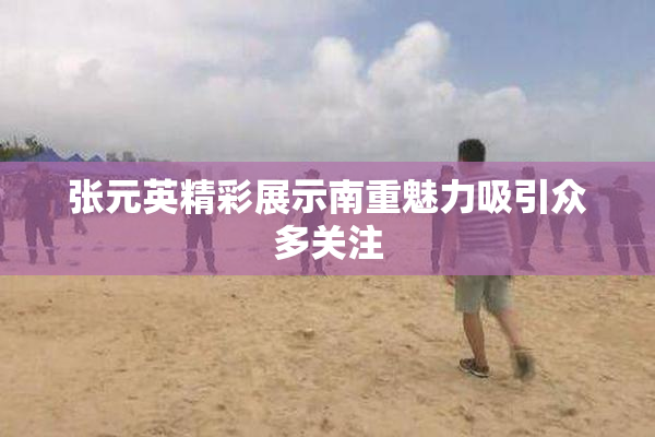 张元英精彩展示南重魅力吸引众多关注