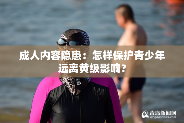 成人内容隐患：怎样保护青少年远离黄级影响？
