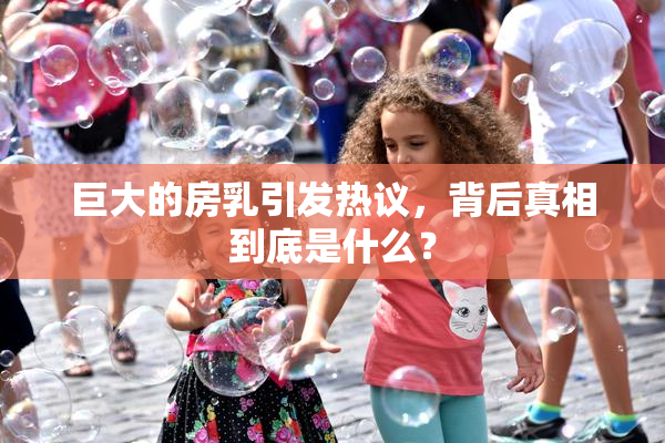 巨大的房乳引发热议，背后真相到底是什么？