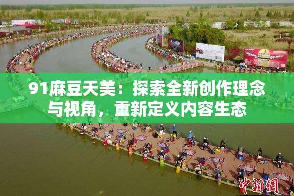 91麻豆天美：探索全新创作理念与视角，重新定义内容生态