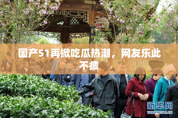 国产51再掀吃瓜热潮，网友乐此不疲
