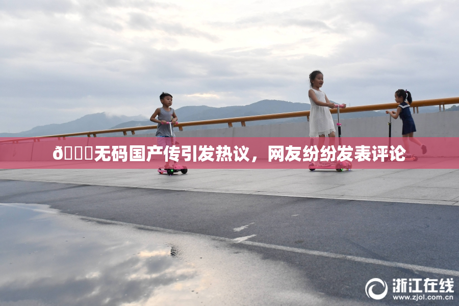🔞无码国产传引发热议，网友纷纷发表评论