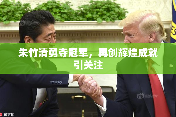 朱竹清勇夺冠军，再创辉煌成就引关注