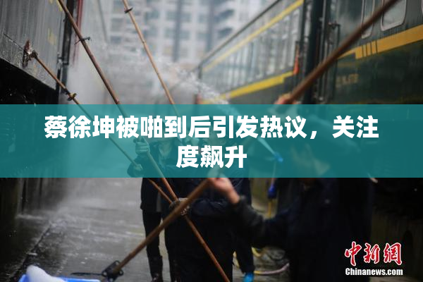蔡徐坤被啪到后引发热议，关注度飙升