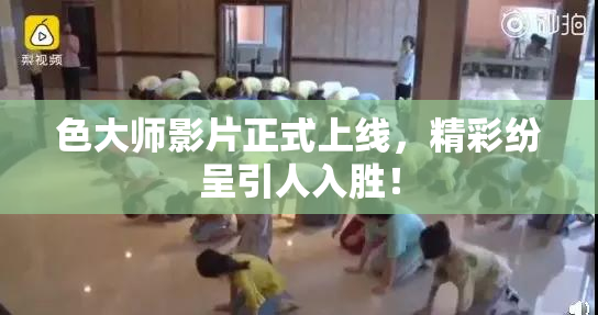 色大师影片正式上线，精彩纷呈引人入胜！
