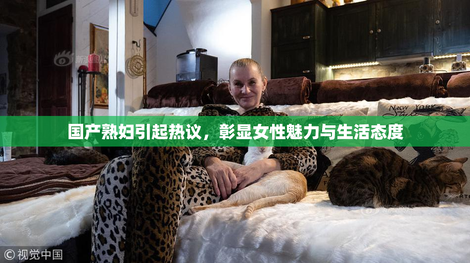 国产熟妇引起热议，彰显女性魅力与生活态度