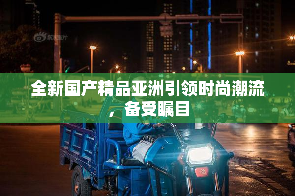 全新国产精品亚洲引领时尚潮流，备受瞩目