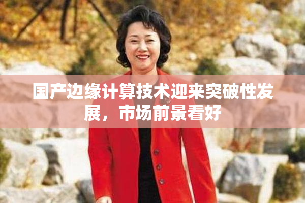 国产边缘计算技术迎来突破性发展，市场前景看好