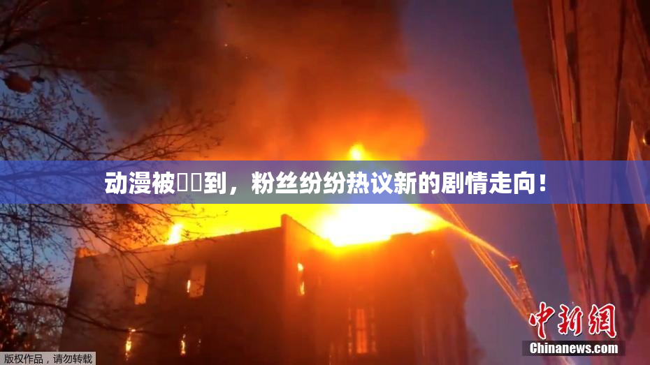 动漫被❌‌到，粉丝纷纷热议新的剧情走向！