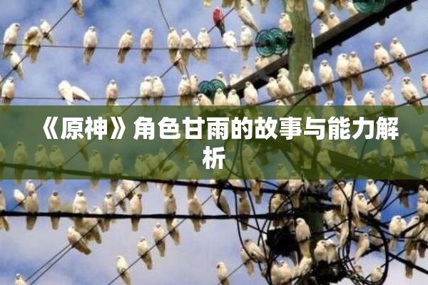 《原神》角色甘雨的故事与能力解析