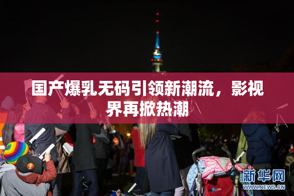 国产爆乳无码引领新潮流，影视界再掀热潮