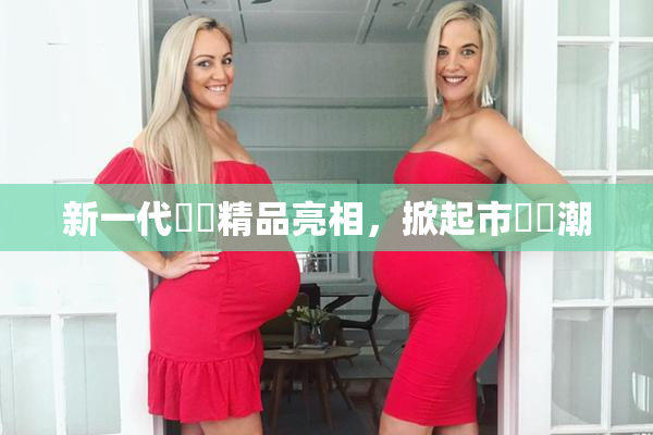 新一代國產精品亮相，掀起市場熱潮