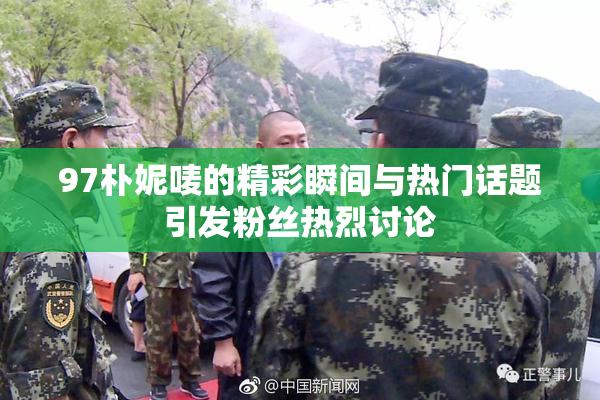 97朴妮唛的精彩瞬间与热门话题引发粉丝热烈讨论