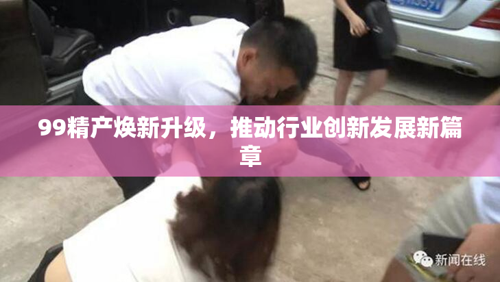 99精产焕新升级，推动行业创新发展新篇章
