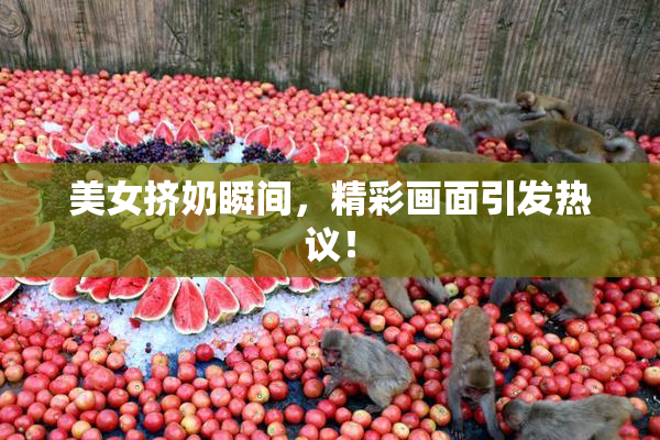 美女挤奶瞬间，精彩画面引发热议！