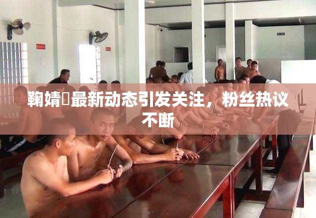 鞠婧祎最新动态引发关注，粉丝热议不断