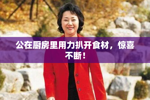 公在厨房里用力扒开食材，惊喜不断！