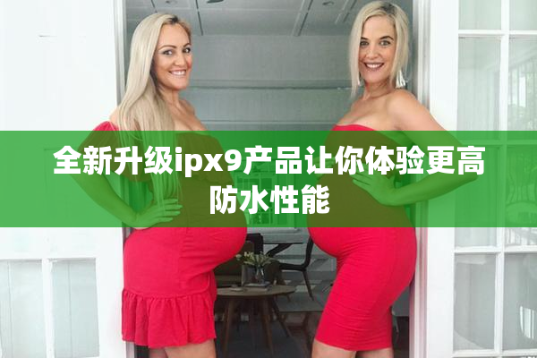 全新升级ipx9产品让你体验更高防水性能