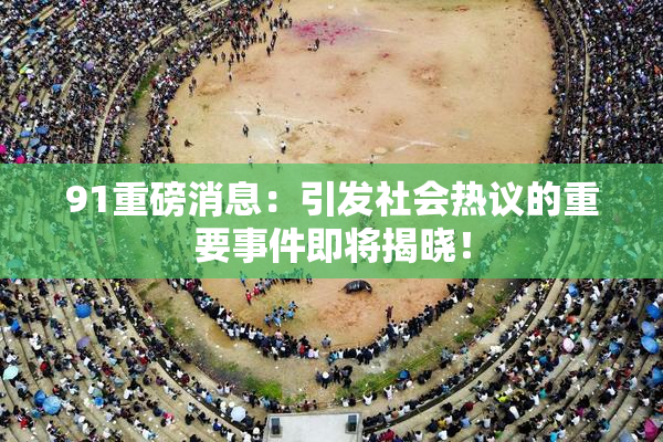 91重磅消息：引发社会热议的重要事件即将揭晓！