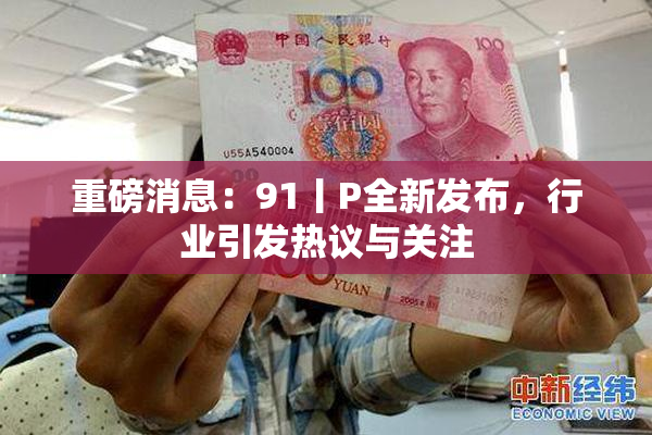 重磅消息：91丨P全新发布，行业引发热议与关注