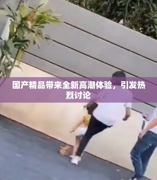 国产精品带来全新高潮体验，引发热烈讨论